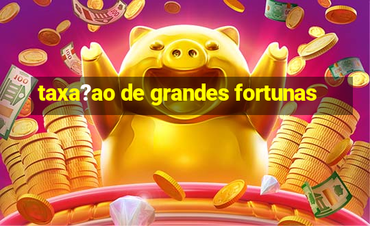 taxa?ao de grandes fortunas