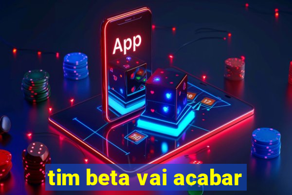 tim beta vai acabar