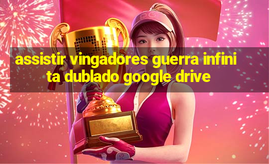 assistir vingadores guerra infinita dublado google drive