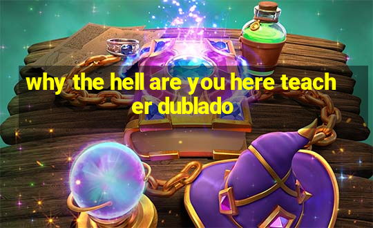 why the hell are you here teacher dublado