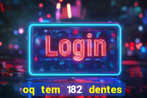 oq tem 182 dentes e guarda um monstro