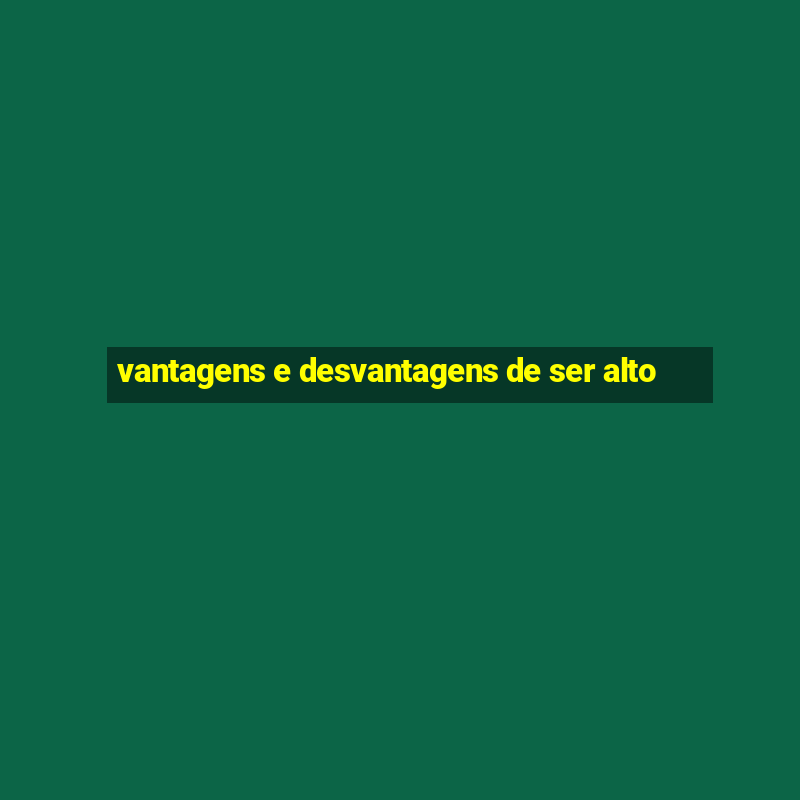 vantagens e desvantagens de ser alto