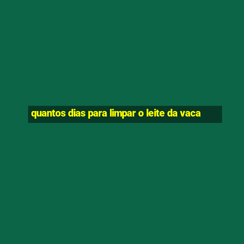 quantos dias para limpar o leite da vaca