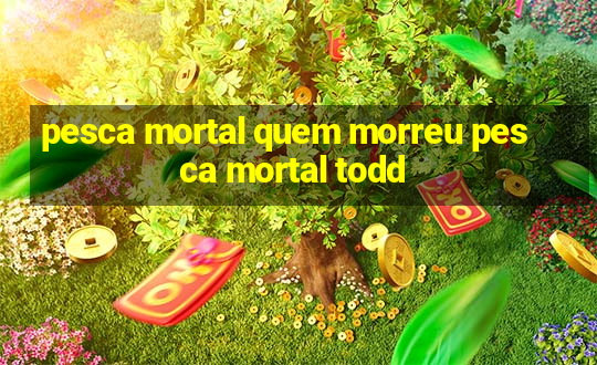 pesca mortal quem morreu pesca mortal todd