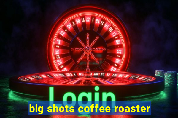 big shots coffee roaster