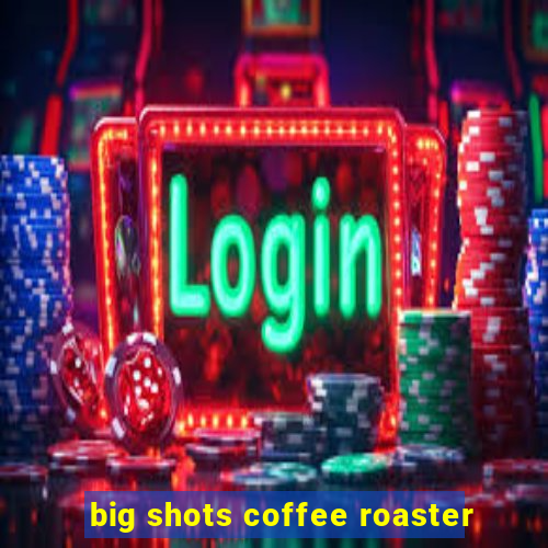 big shots coffee roaster