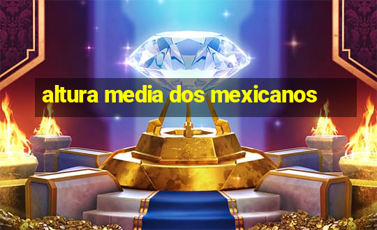 altura media dos mexicanos