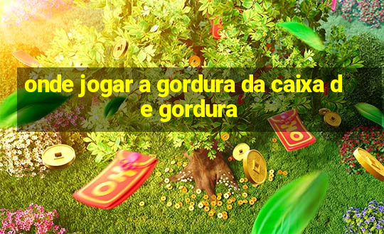 onde jogar a gordura da caixa de gordura