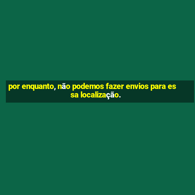 por enquanto, não podemos fazer envios para essa localização.