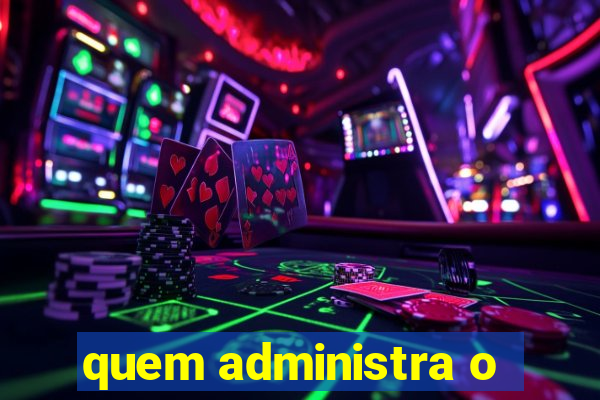 quem administra o