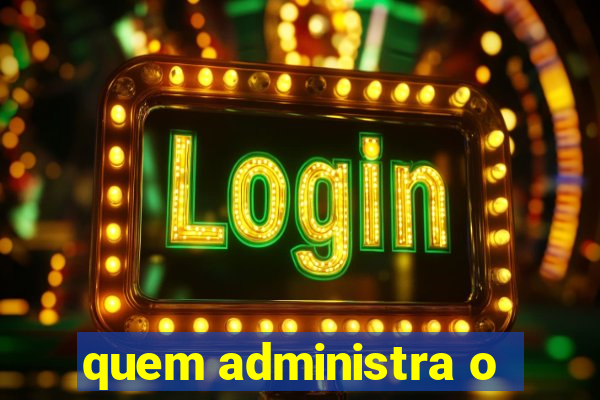 quem administra o