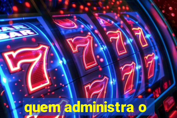 quem administra o