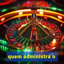 quem administra o