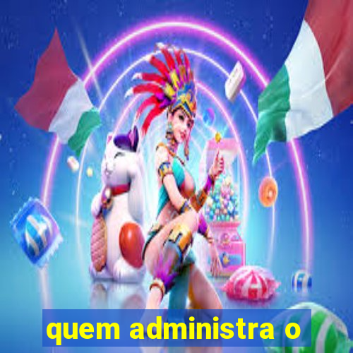 quem administra o