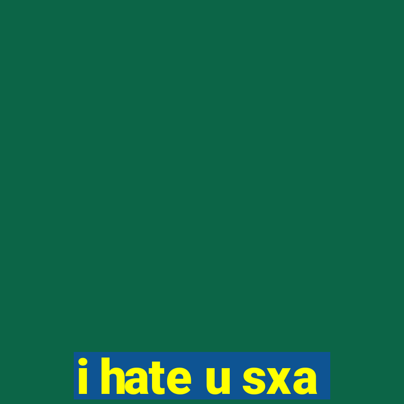 i hate u sxa