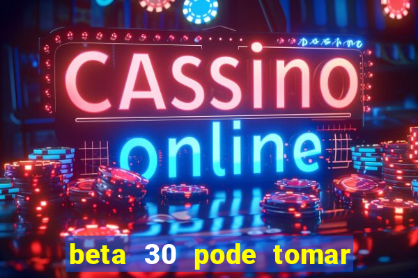 beta 30 pode tomar de quanto em quanto tempo