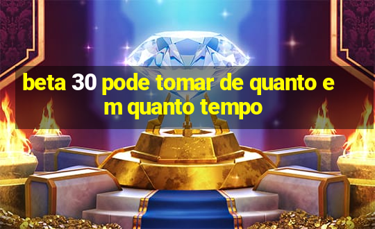 beta 30 pode tomar de quanto em quanto tempo