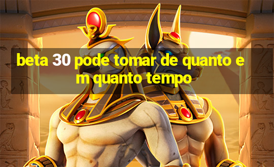 beta 30 pode tomar de quanto em quanto tempo