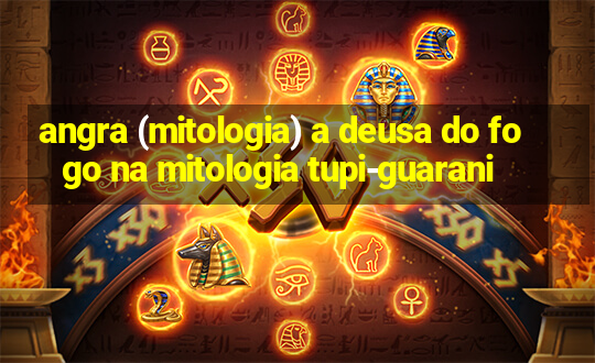 angra (mitologia) a deusa do fogo na mitologia tupi-guarani