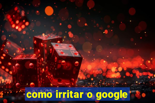 como irritar o google