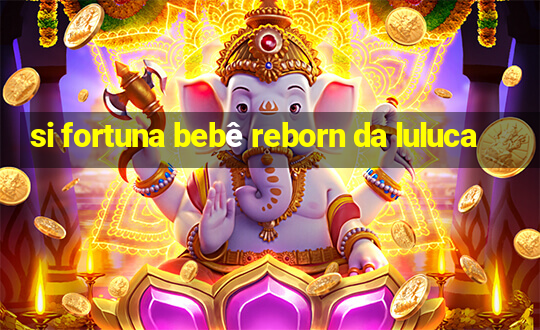 si fortuna bebê reborn da luluca