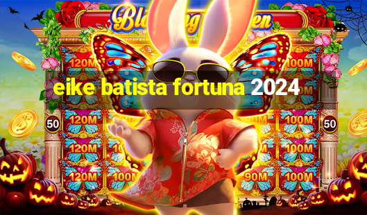 eike batista fortuna 2024