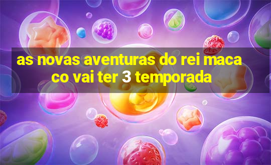 as novas aventuras do rei macaco vai ter 3 temporada