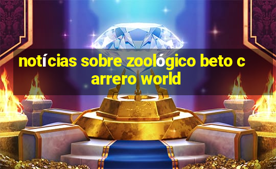 notícias sobre zoológico beto carrero world