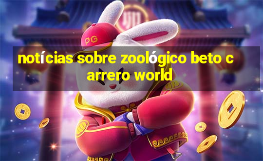 notícias sobre zoológico beto carrero world