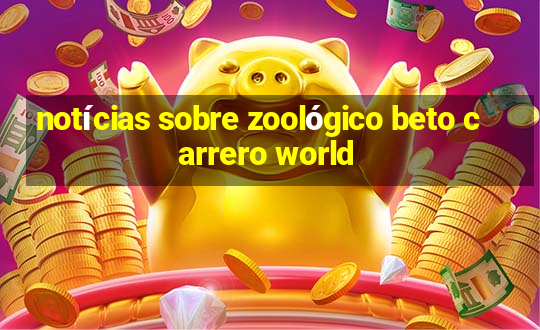 notícias sobre zoológico beto carrero world