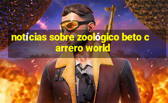 notícias sobre zoológico beto carrero world