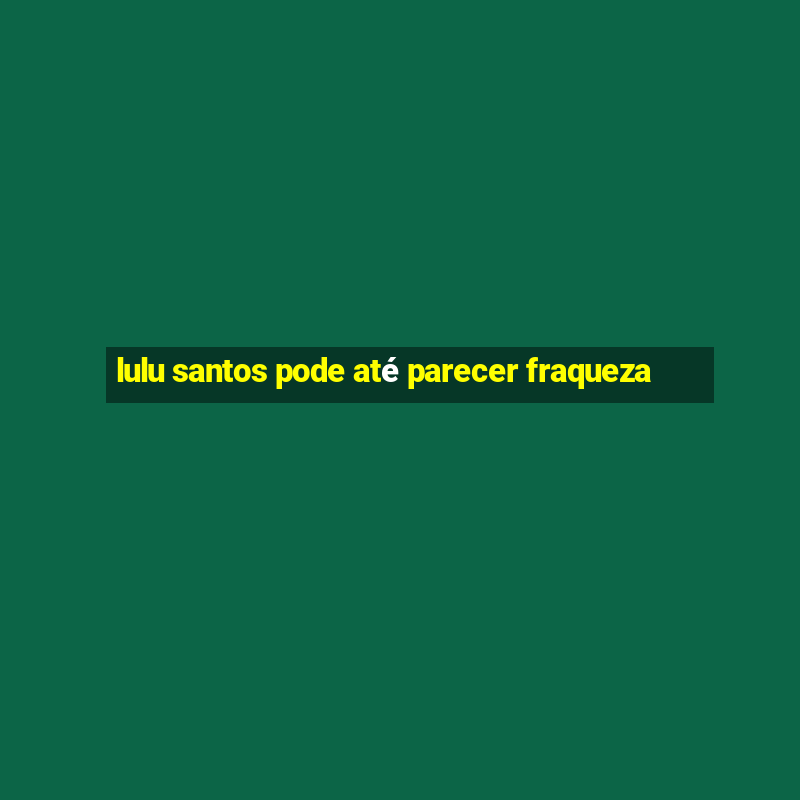 lulu santos pode até parecer fraqueza