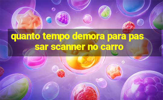 quanto tempo demora para passar scanner no carro