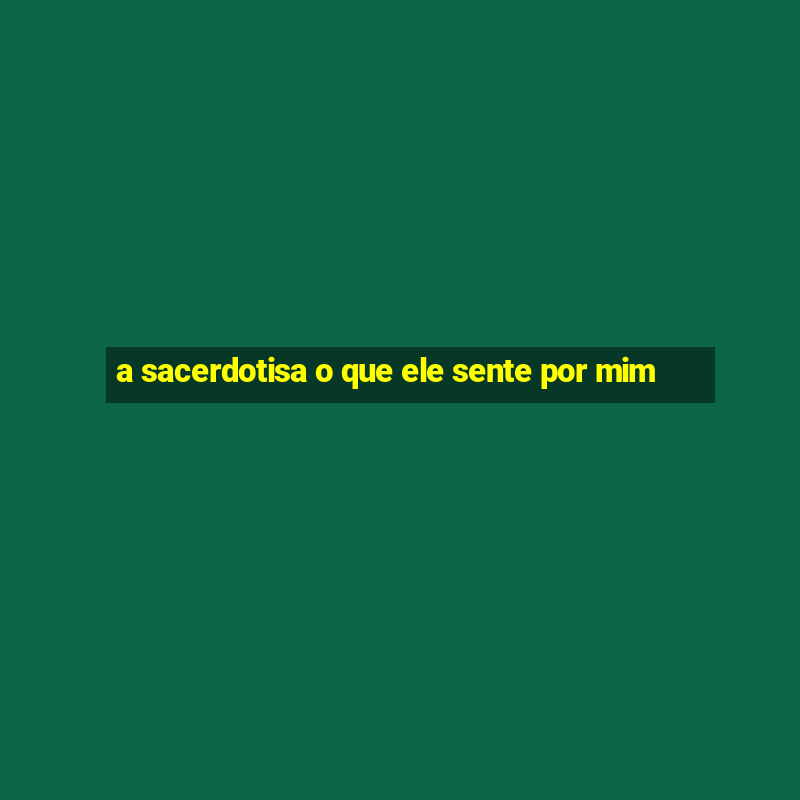 a sacerdotisa o que ele sente por mim