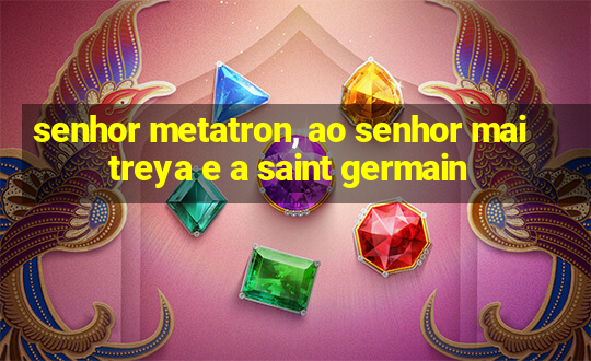 senhor metatron, ao senhor maitreya e a saint germain