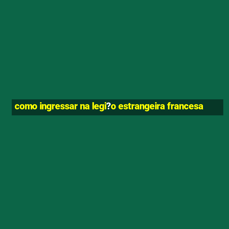 como ingressar na legi?o estrangeira francesa