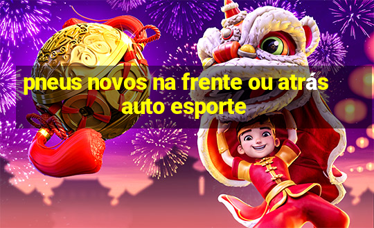 pneus novos na frente ou atrás auto esporte