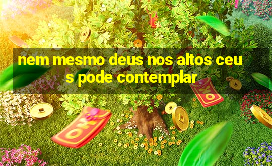 nem mesmo deus nos altos ceus pode contemplar