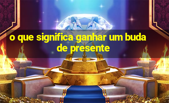 o que significa ganhar um buda de presente