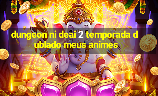 dungeon ni deai 2 temporada dublado meus animes