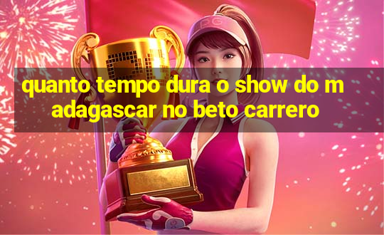 quanto tempo dura o show do madagascar no beto carrero