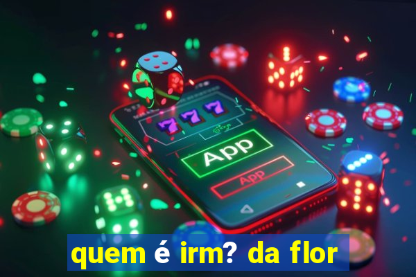 quem é irm? da flor