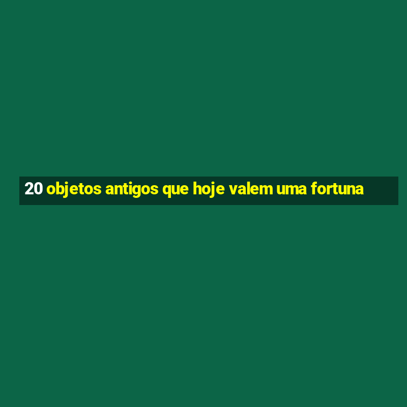 20 objetos antigos que hoje valem uma fortuna