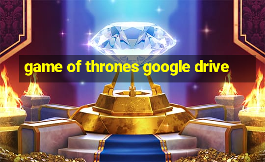 game of thrones google drive