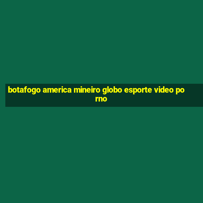 botafogo america mineiro globo esporte video porno