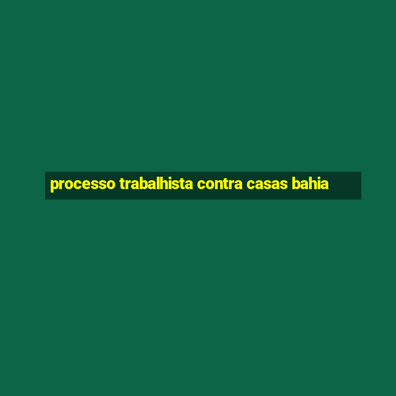 processo trabalhista contra casas bahia