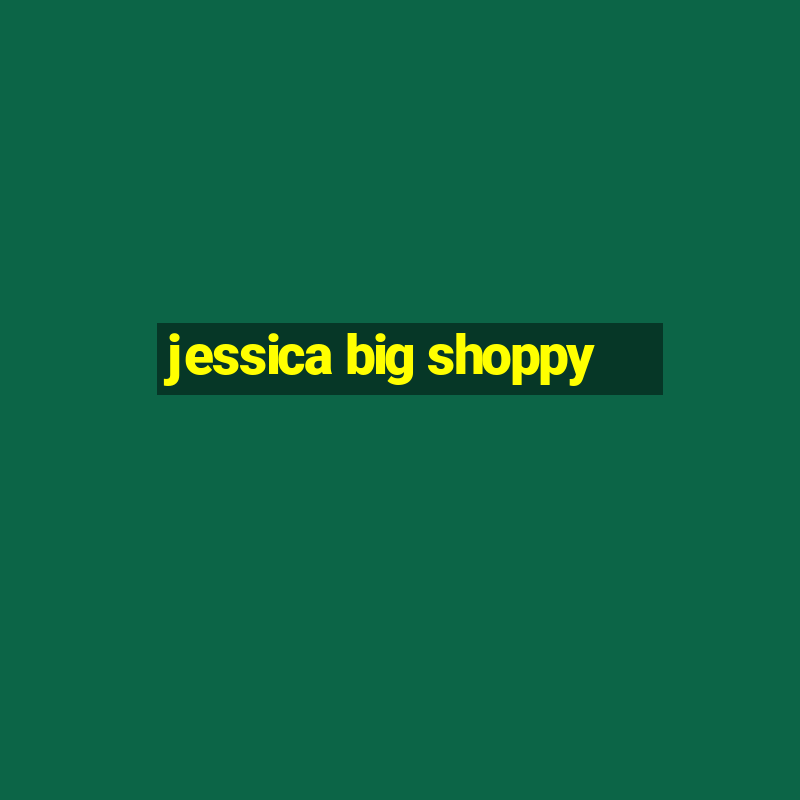 jessica big shoppy