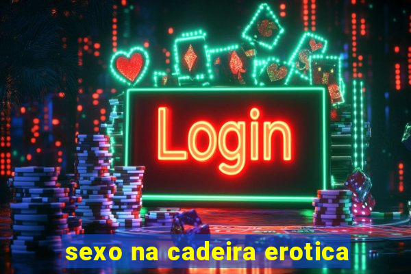 sexo na cadeira erotica