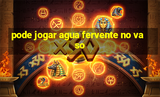 pode jogar agua fervente no vaso