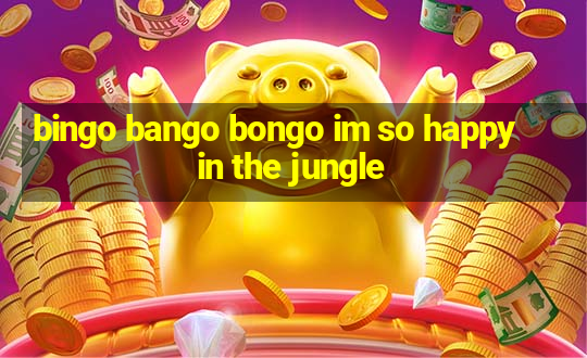 bingo bango bongo im so happy in the jungle